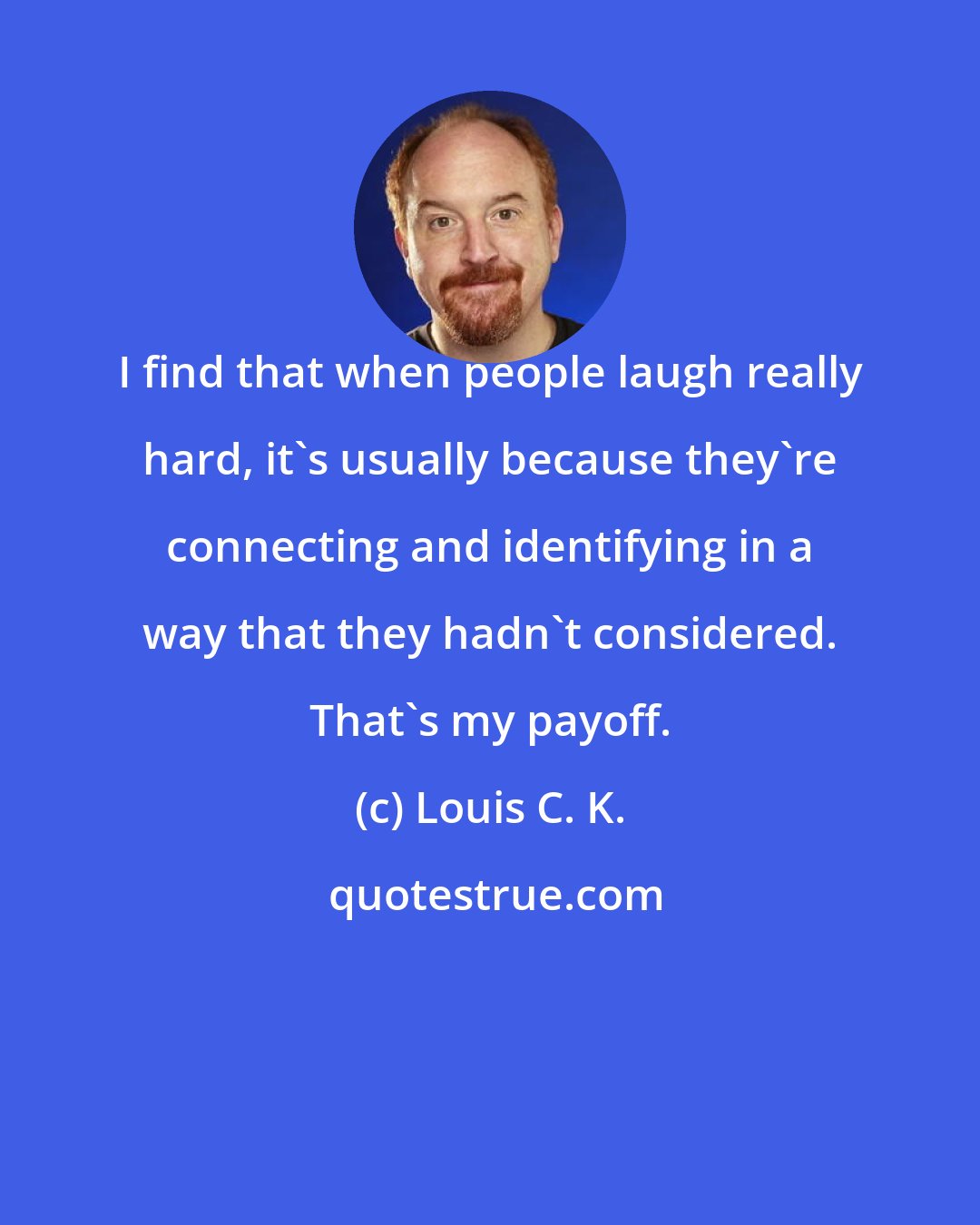 Louis C. K.: I find that when people laugh really hard, it's usually because they're connecting and identifying in a way that they hadn't considered. That's my payoff.