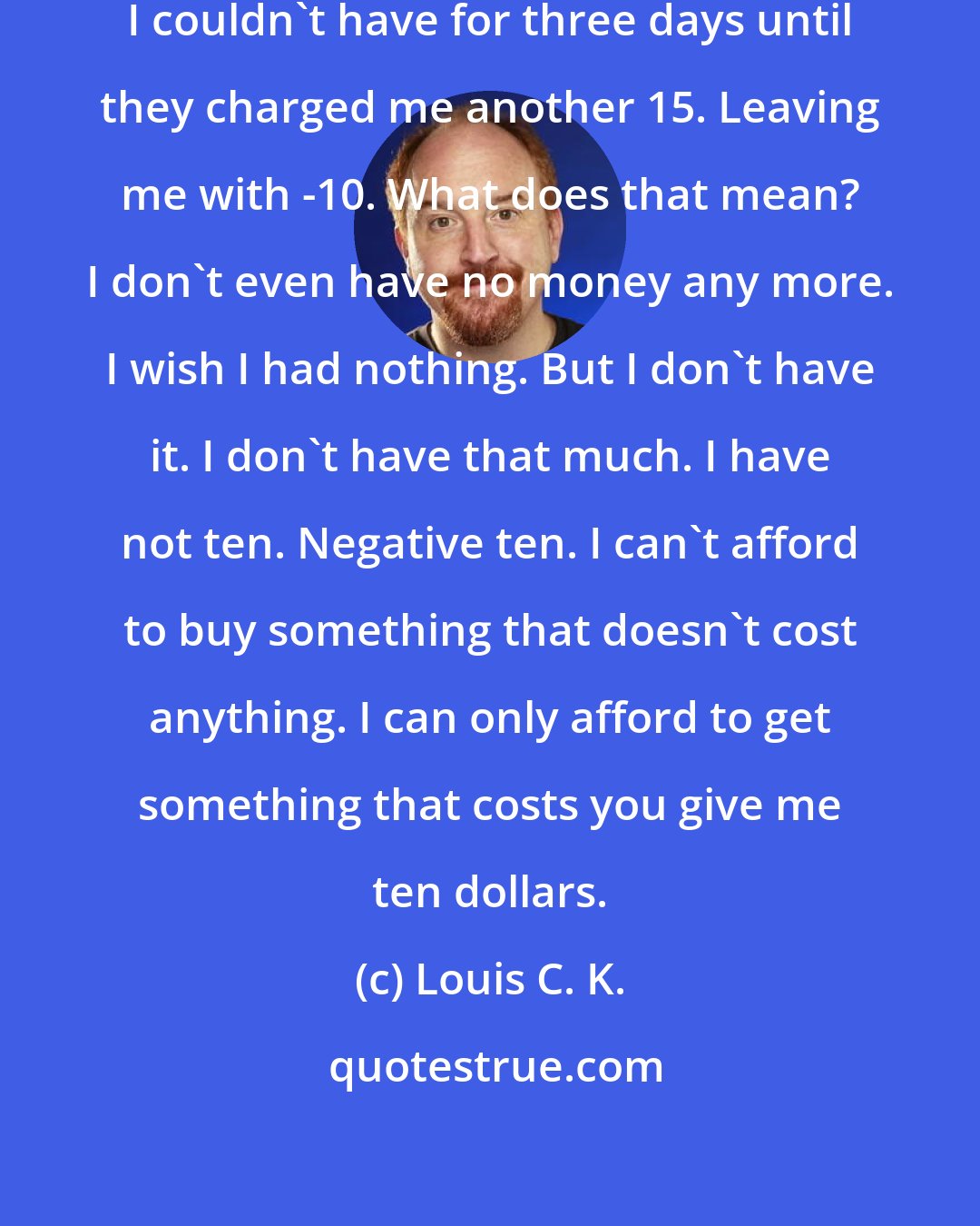 Louis C. K.: I had five dollars in the bank that I couldn't have for three days until they charged me another 15. Leaving me with -10. What does that mean? I don't even have no money any more. I wish I had nothing. But I don't have it. I don't have that much. I have not ten. Negative ten. I can't afford to buy something that doesn't cost anything. I can only afford to get something that costs you give me ten dollars.