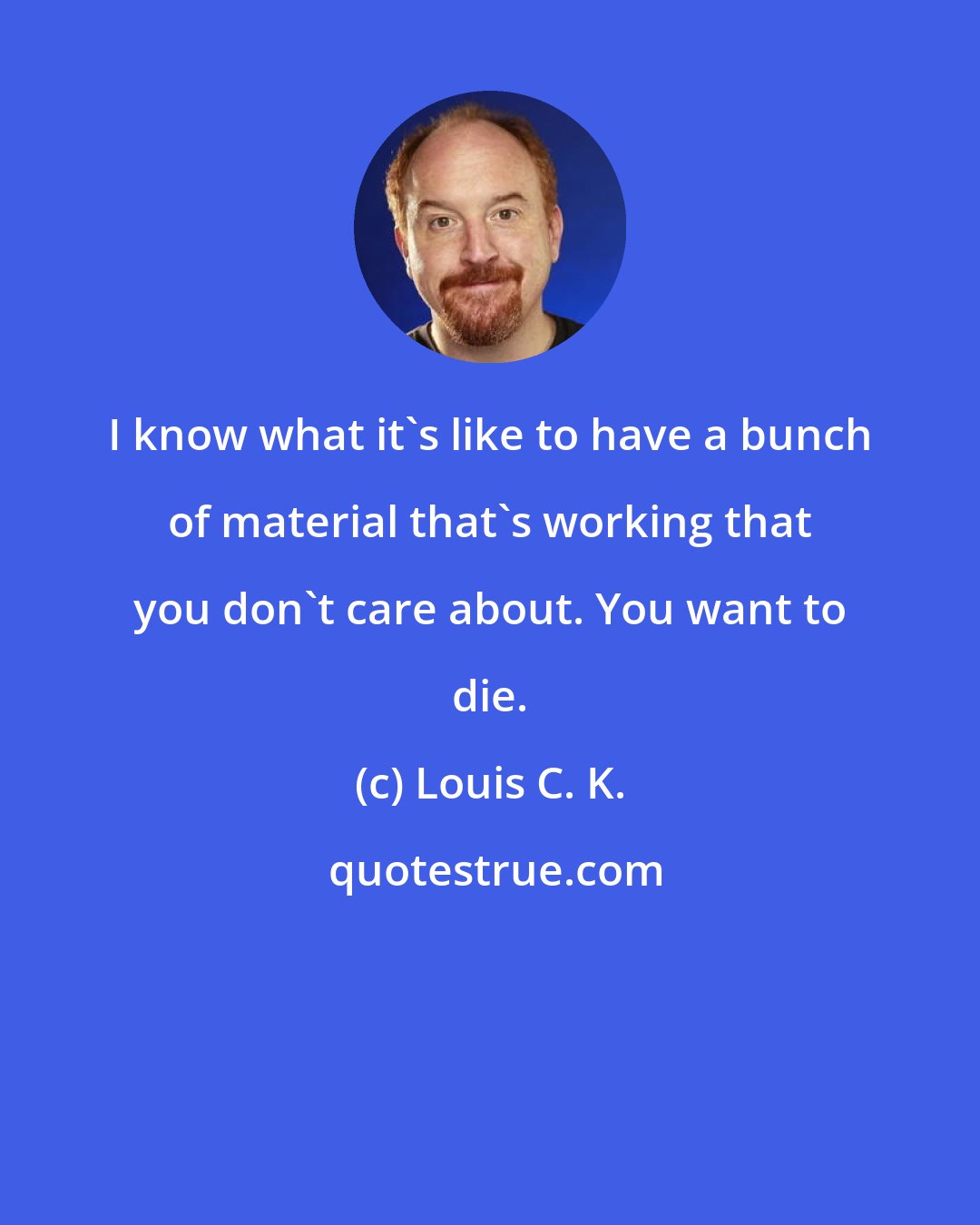 Louis C. K.: I know what it's like to have a bunch of material that's working that you don't care about. You want to die.