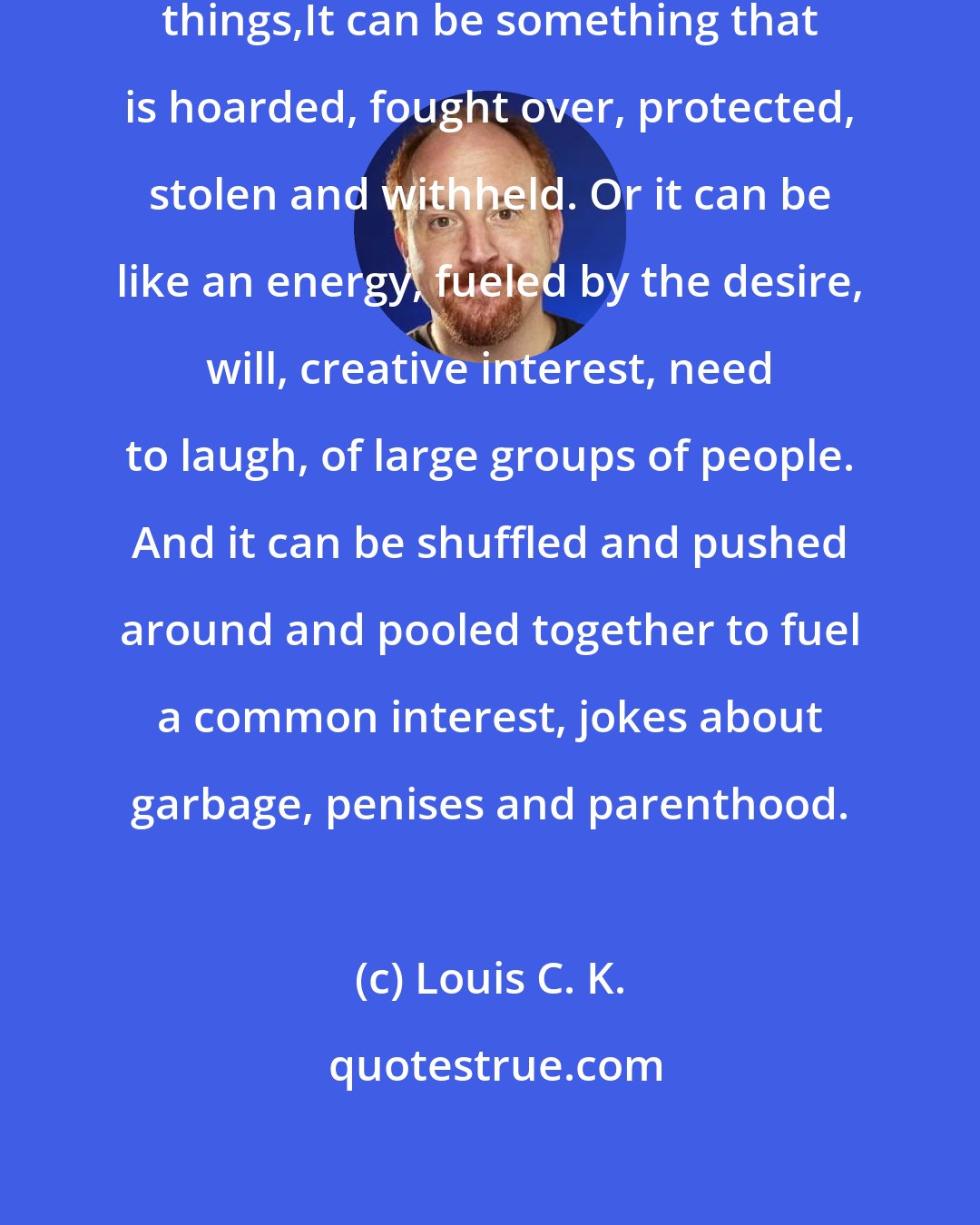 Louis C. K.: I learned that money can be a lot of things,It can be something that is hoarded, fought over, protected, stolen and withheld. Or it can be like an energy, fueled by the desire, will, creative interest, need to laugh, of large groups of people. And it can be shuffled and pushed around and pooled together to fuel a common interest, jokes about garbage, penises and parenthood.