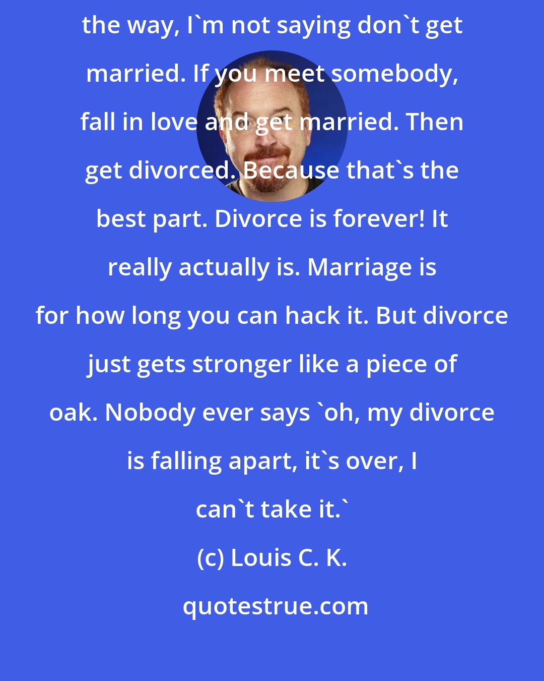 Louis C. K.: I love being divorced. Every year has been better than the last. By the way, I'm not saying don't get married. If you meet somebody, fall in love and get married. Then get divorced. Because that's the best part. Divorce is forever! It really actually is. Marriage is for how long you can hack it. But divorce just gets stronger like a piece of oak. Nobody ever says 'oh, my divorce is falling apart, it's over, I can't take it.'