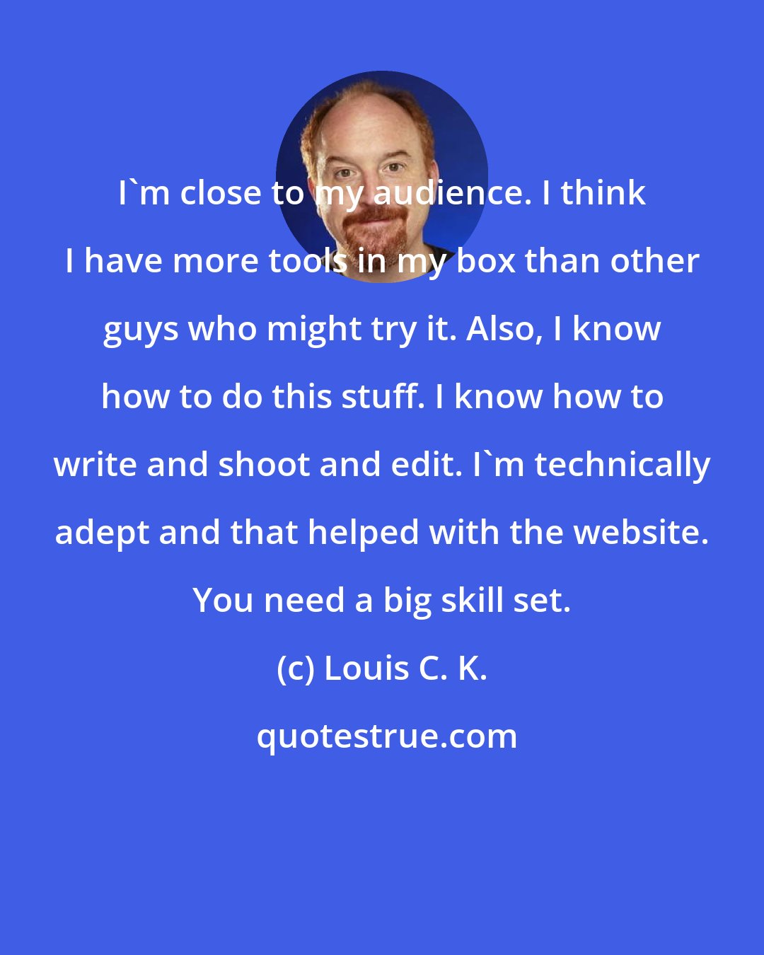 Louis C. K.: I'm close to my audience. I think I have more tools in my box than other guys who might try it. Also, I know how to do this stuff. I know how to write and shoot and edit. I'm technically adept and that helped with the website. You need a big skill set.