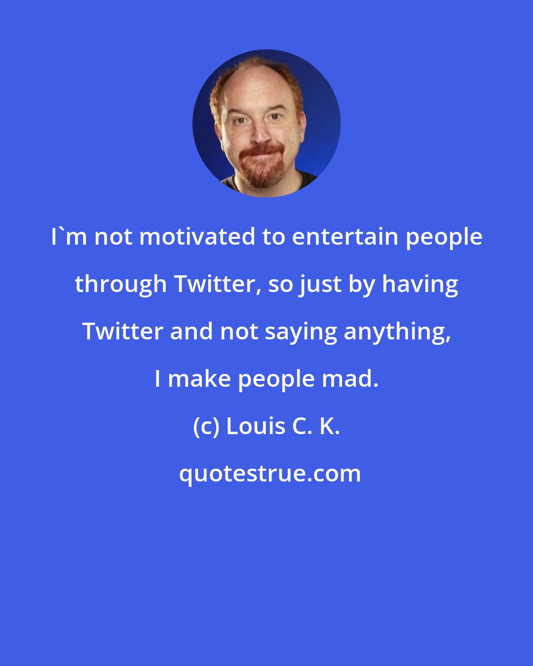 Louis C. K.: I'm not motivated to entertain people through Twitter, so just by having Twitter and not saying anything, I make people mad.