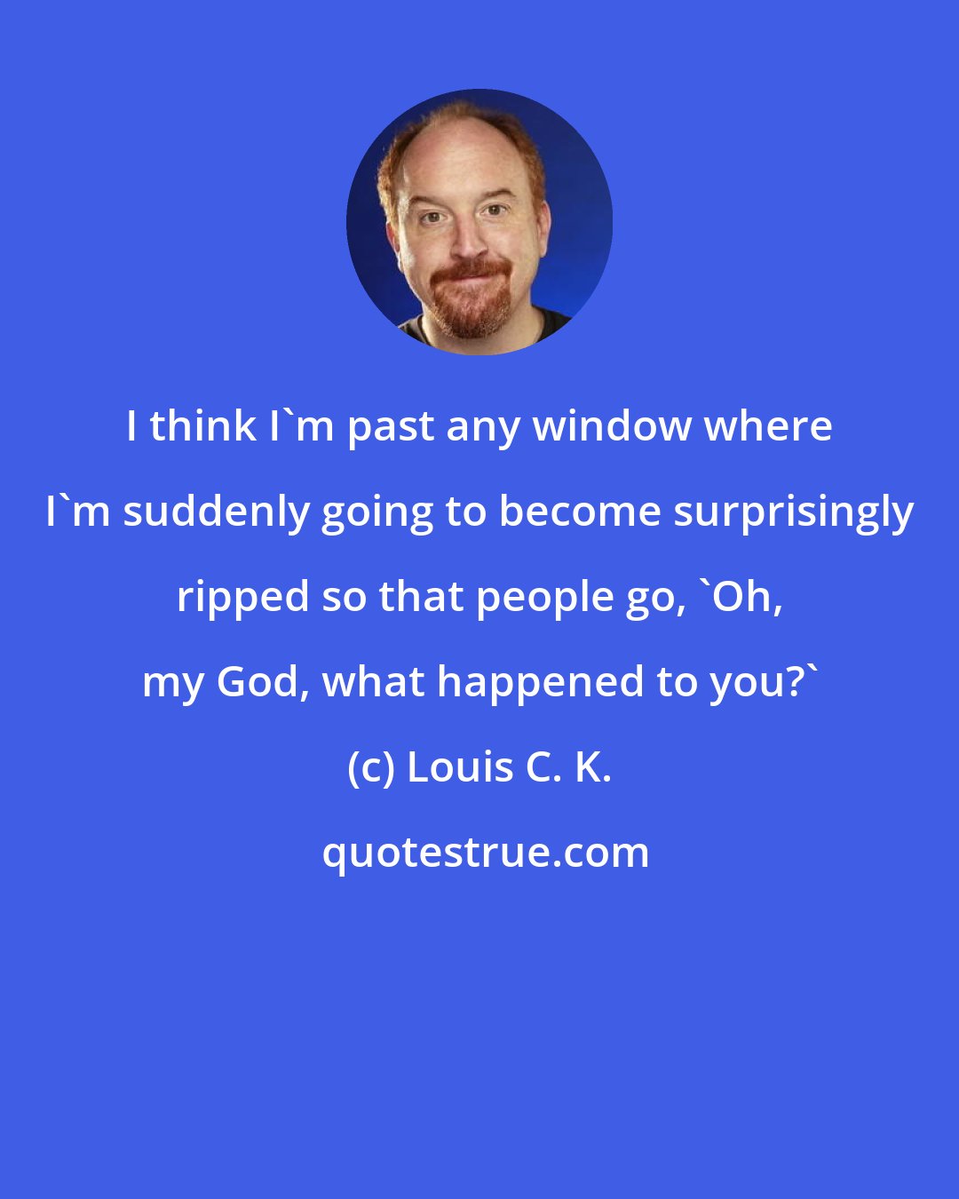 Louis C. K.: I think I'm past any window where I'm suddenly going to become surprisingly ripped so that people go, 'Oh, my God, what happened to you?'