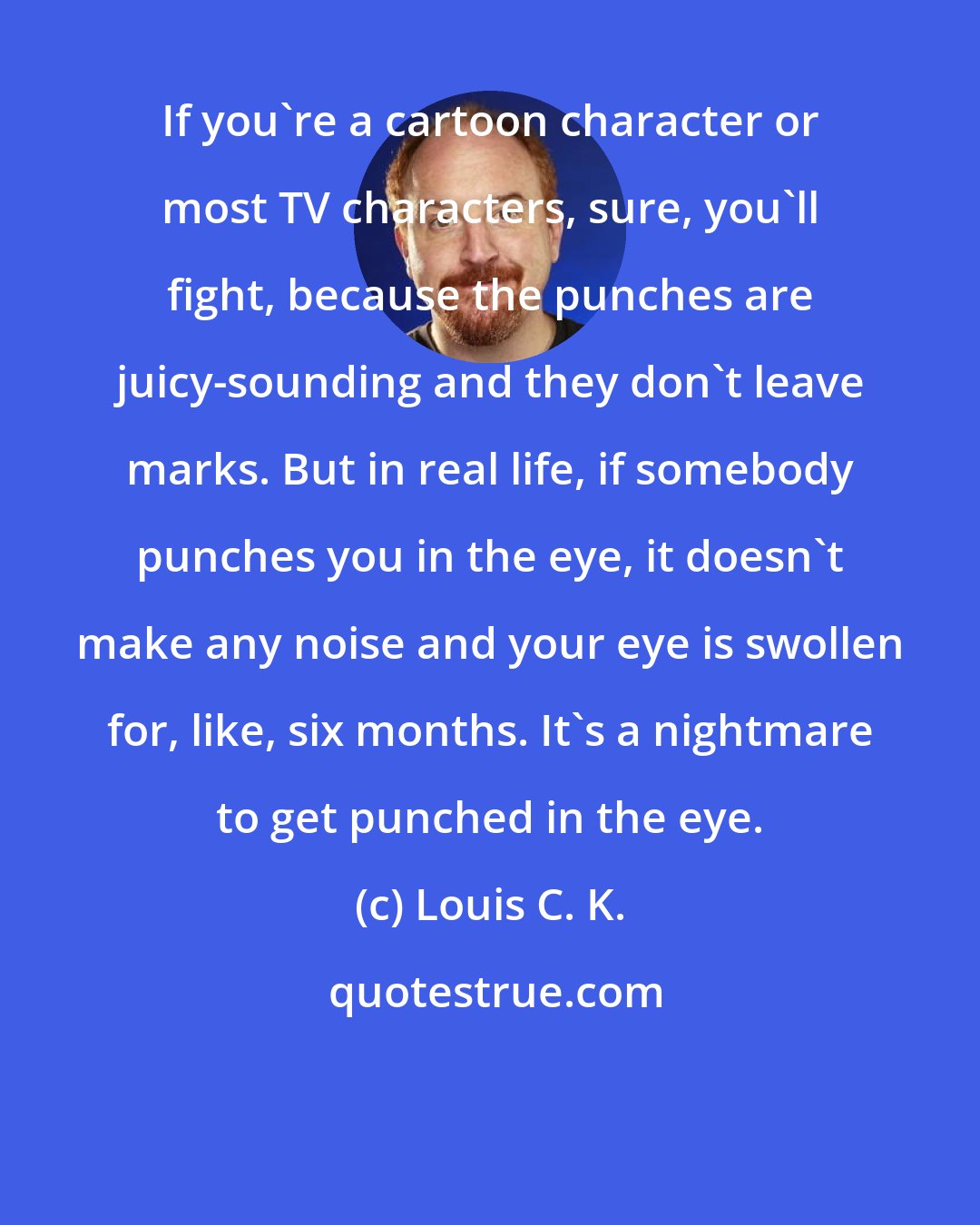 Louis C. K.: If you're a cartoon character or most TV characters, sure, you'll fight, because the punches are juicy-sounding and they don't leave marks. But in real life, if somebody punches you in the eye, it doesn't make any noise and your eye is swollen for, like, six months. It's a nightmare to get punched in the eye.