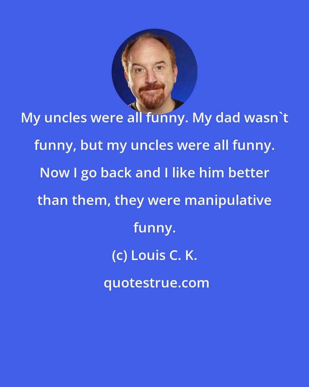 Louis C. K.: My uncles were all funny. My dad wasn't funny, but my uncles were all funny. Now I go back and I like him better than them, they were manipulative funny.