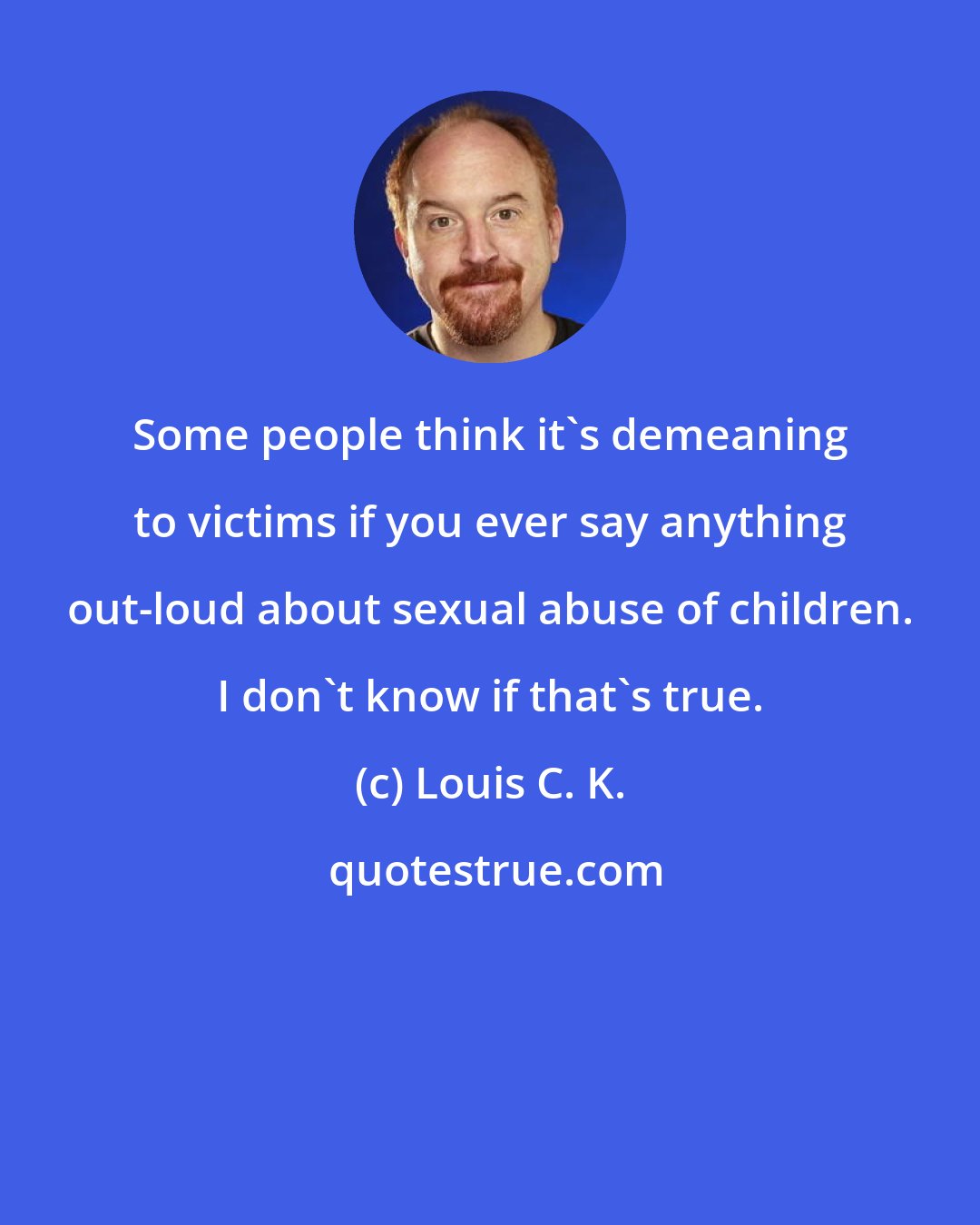 Louis C. K.: Some people think it's demeaning to victims if you ever say anything out-loud about sexual abuse of children. I don't know if that's true.