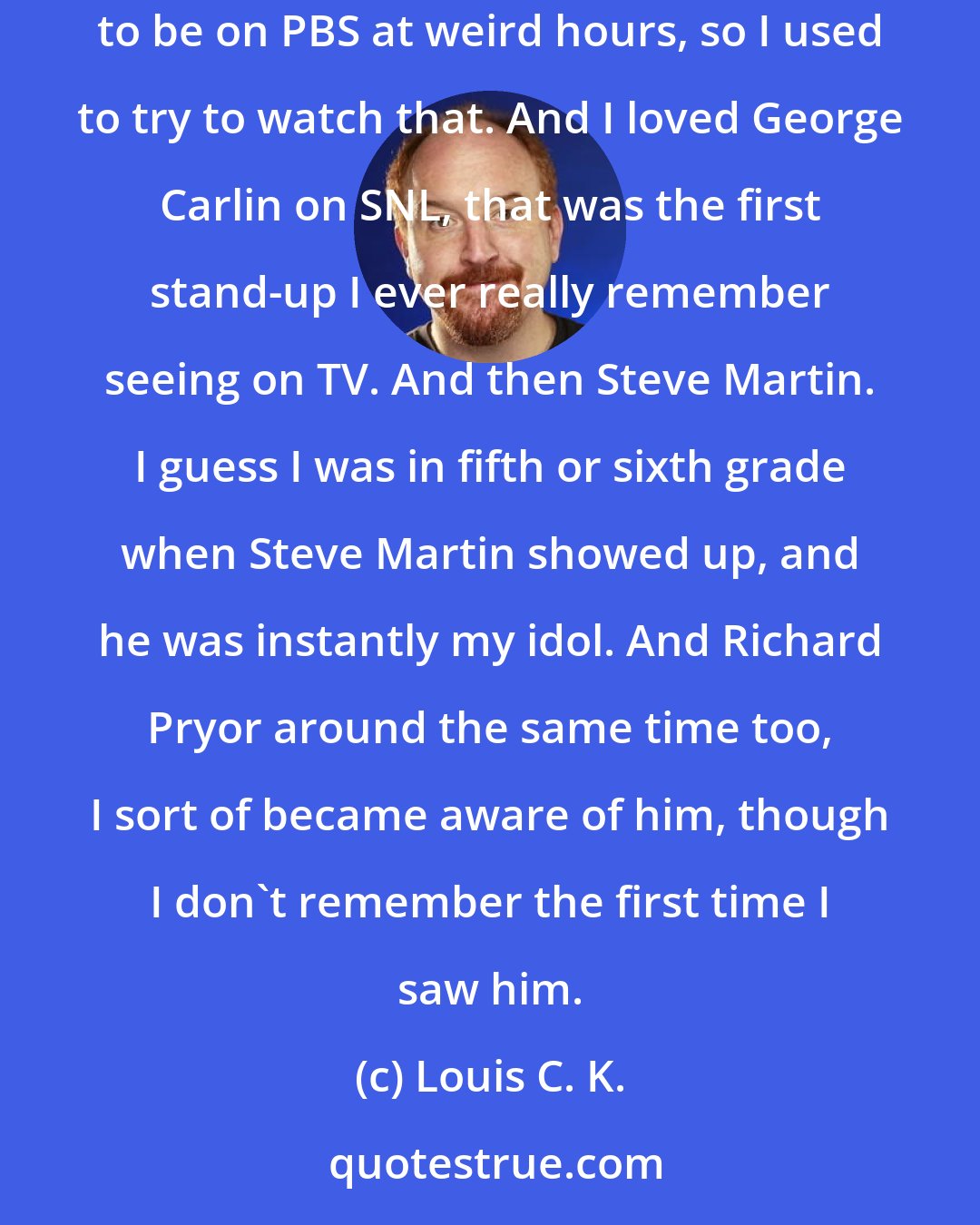 Louis C. K.: The earliest stand-up comedy I was aware of was Bill Cosby. I watched Saturday Night Live as soon as I was aware of it, and Monty Python used to be on PBS at weird hours, so I used to try to watch that. And I loved George Carlin on SNL, that was the first stand-up I ever really remember seeing on TV. And then Steve Martin. I guess I was in fifth or sixth grade when Steve Martin showed up, and he was instantly my idol. And Richard Pryor around the same time too, I sort of became aware of him, though I don't remember the first time I saw him.