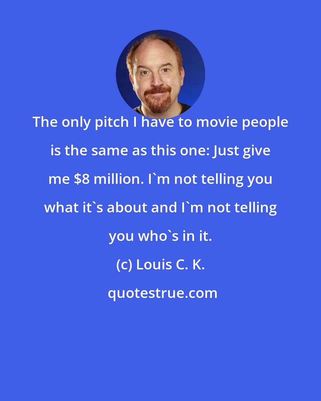 Louis C. K.: The only pitch I have to movie people is the same as this one: Just give me $8 million. I'm not telling you what it's about and I'm not telling you who's in it.