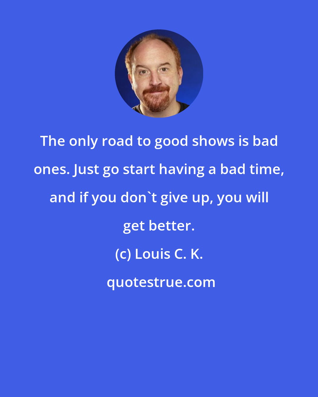 Louis C. K.: The only road to good shows is bad ones. Just go start having a bad time, and if you don't give up, you will get better.