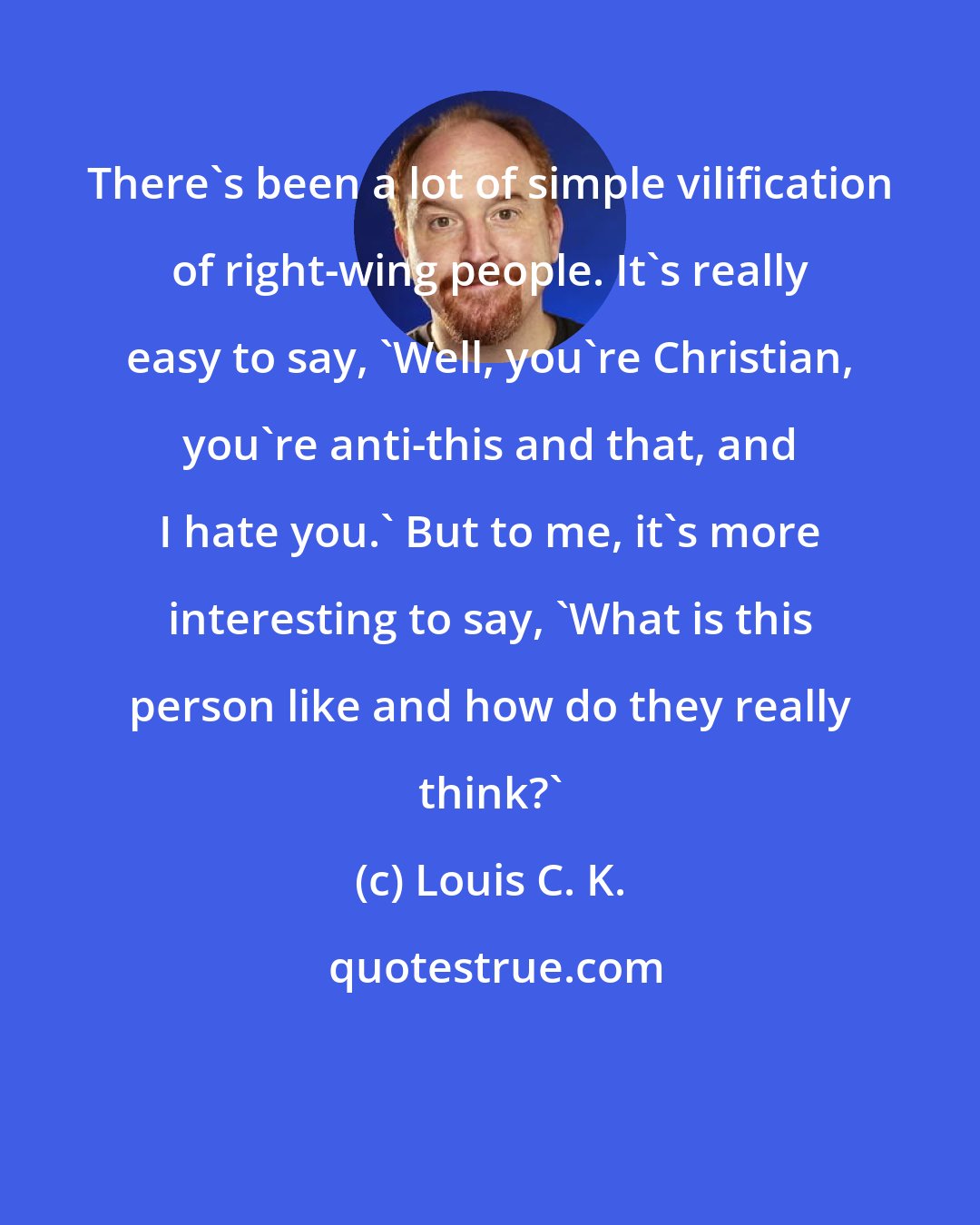 Louis C. K.: There's been a lot of simple vilification of right-wing people. It's really easy to say, 'Well, you're Christian, you're anti-this and that, and I hate you.' But to me, it's more interesting to say, 'What is this person like and how do they really think?'