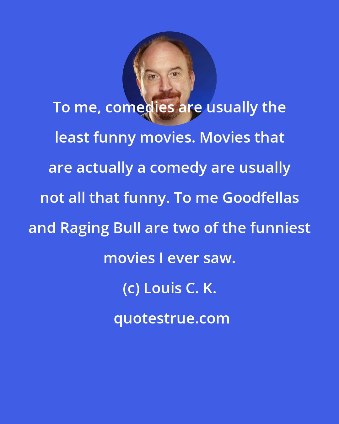 Louis C. K.: To me, comedies are usually the least funny movies. Movies that are actually a comedy are usually not all that funny. To me Goodfellas and Raging Bull are two of the funniest movies I ever saw.