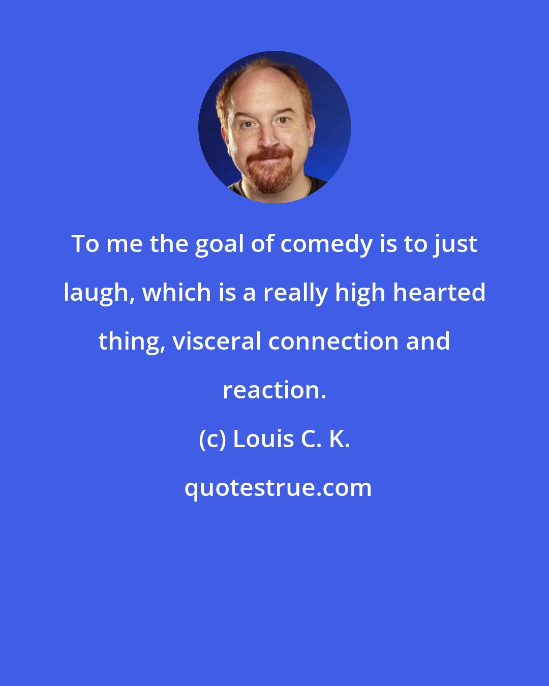 Louis C. K.: To me the goal of comedy is to just laugh, which is a really high hearted thing, visceral connection and reaction.