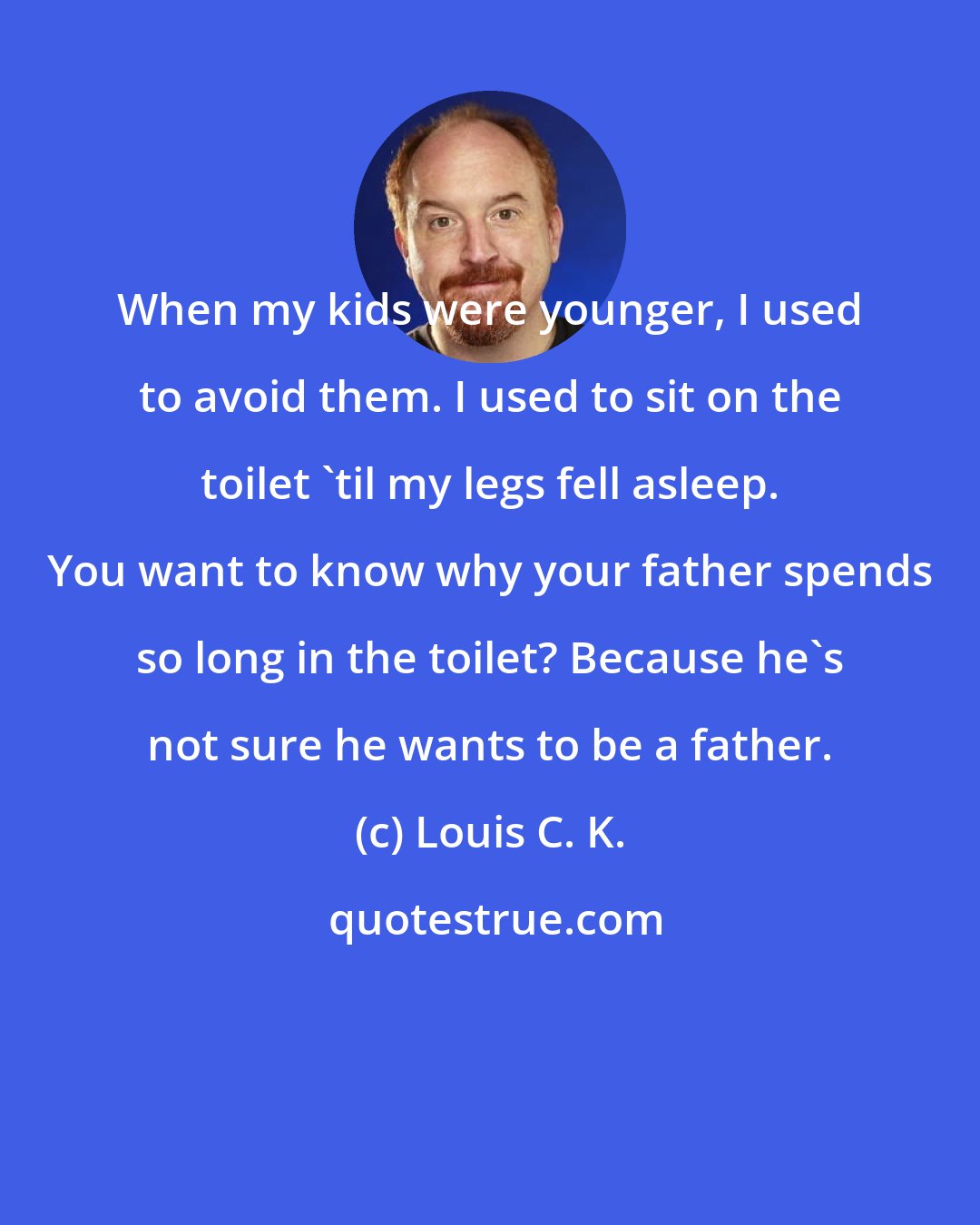 Louis C. K.: When my kids were younger, I used to avoid them. I used to sit on the toilet 'til my legs fell asleep. You want to know why your father spends so long in the toilet? Because he's not sure he wants to be a father.