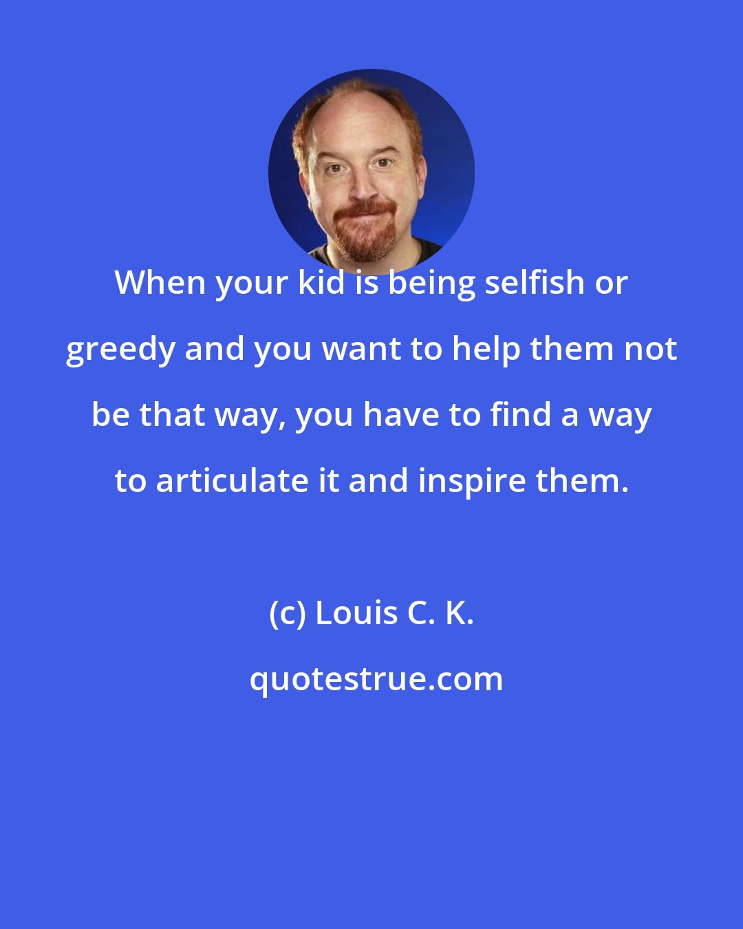 Louis C. K.: When your kid is being selfish or greedy and you want to help them not be that way, you have to find a way to articulate it and inspire them.