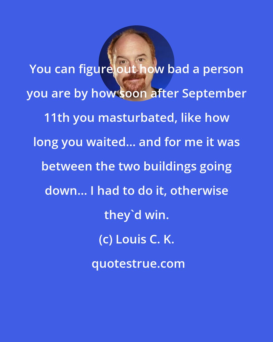 Louis C. K.: You can figure out how bad a person you are by how soon after September 11th you masturbated, like how long you waited... and for me it was between the two buildings going down... I had to do it, otherwise they'd win.