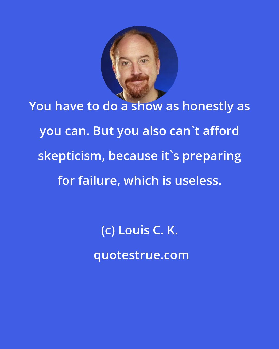 Louis C. K.: You have to do a show as honestly as you can. But you also can't afford skepticism, because it's preparing for failure, which is useless.