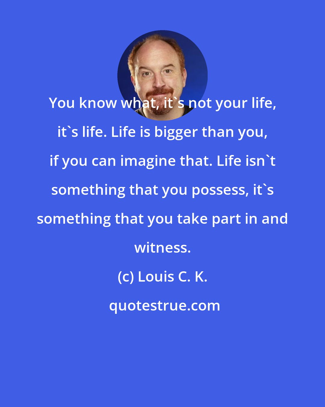 Louis C. K.: You know what, it's not your life, it's life. Life is bigger than you, if you can imagine that. Life isn't something that you possess, it's something that you take part in and witness.