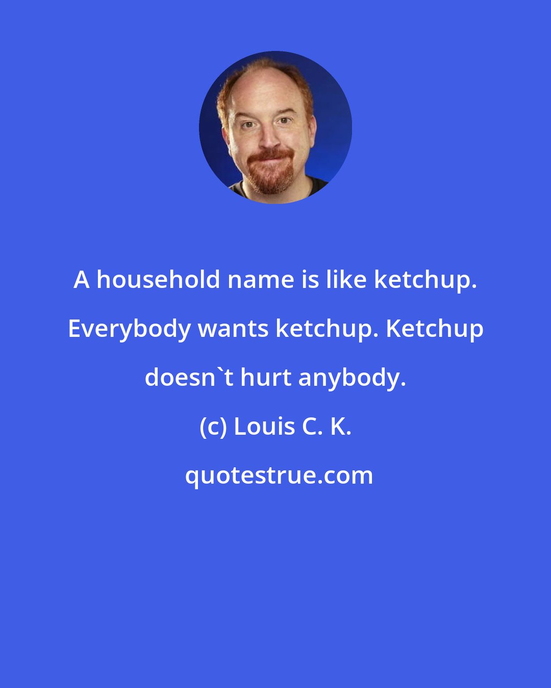 Louis C. K.: A household name is like ketchup. Everybody wants ketchup. Ketchup doesn't hurt anybody.