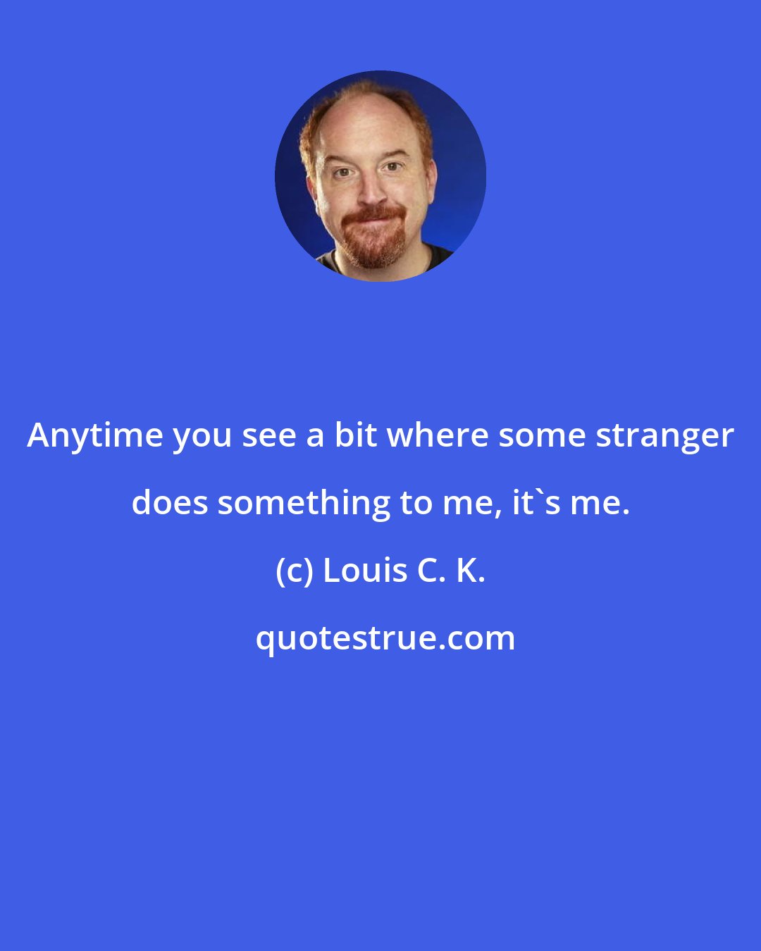 Louis C. K.: Anytime you see a bit where some stranger does something to me, it's me.