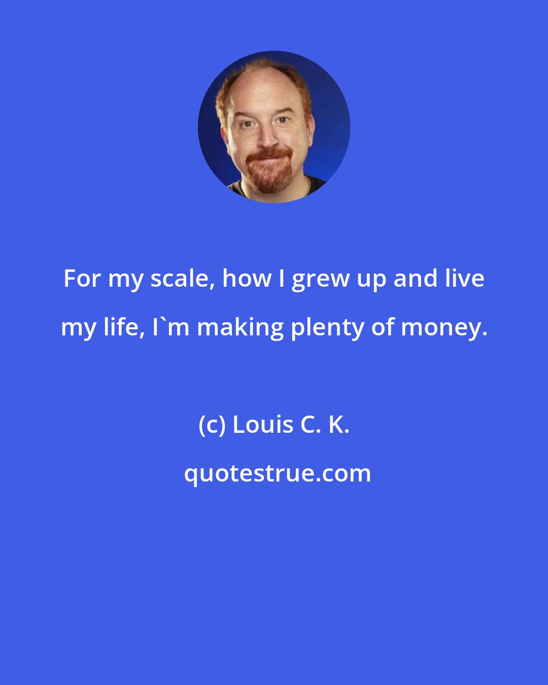 Louis C. K.: For my scale, how I grew up and live my life, I'm making plenty of money.