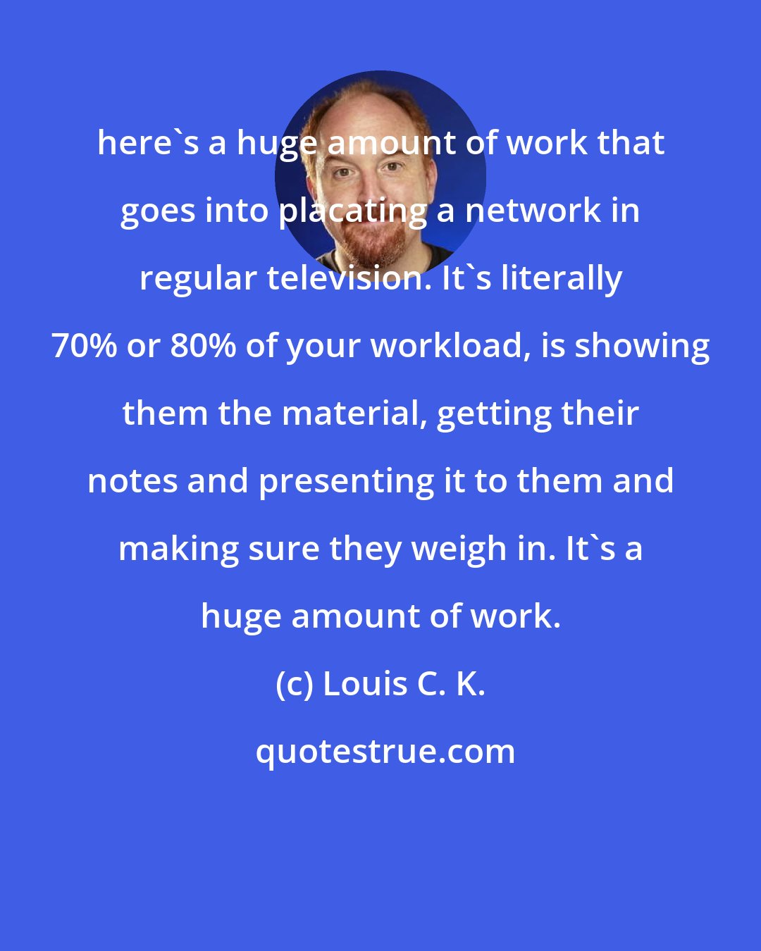 Louis C. K.: here's a huge amount of work that goes into placating a network in regular television. It's literally 70% or 80% of your workload, is showing them the material, getting their notes and presenting it to them and making sure they weigh in. It's a huge amount of work.