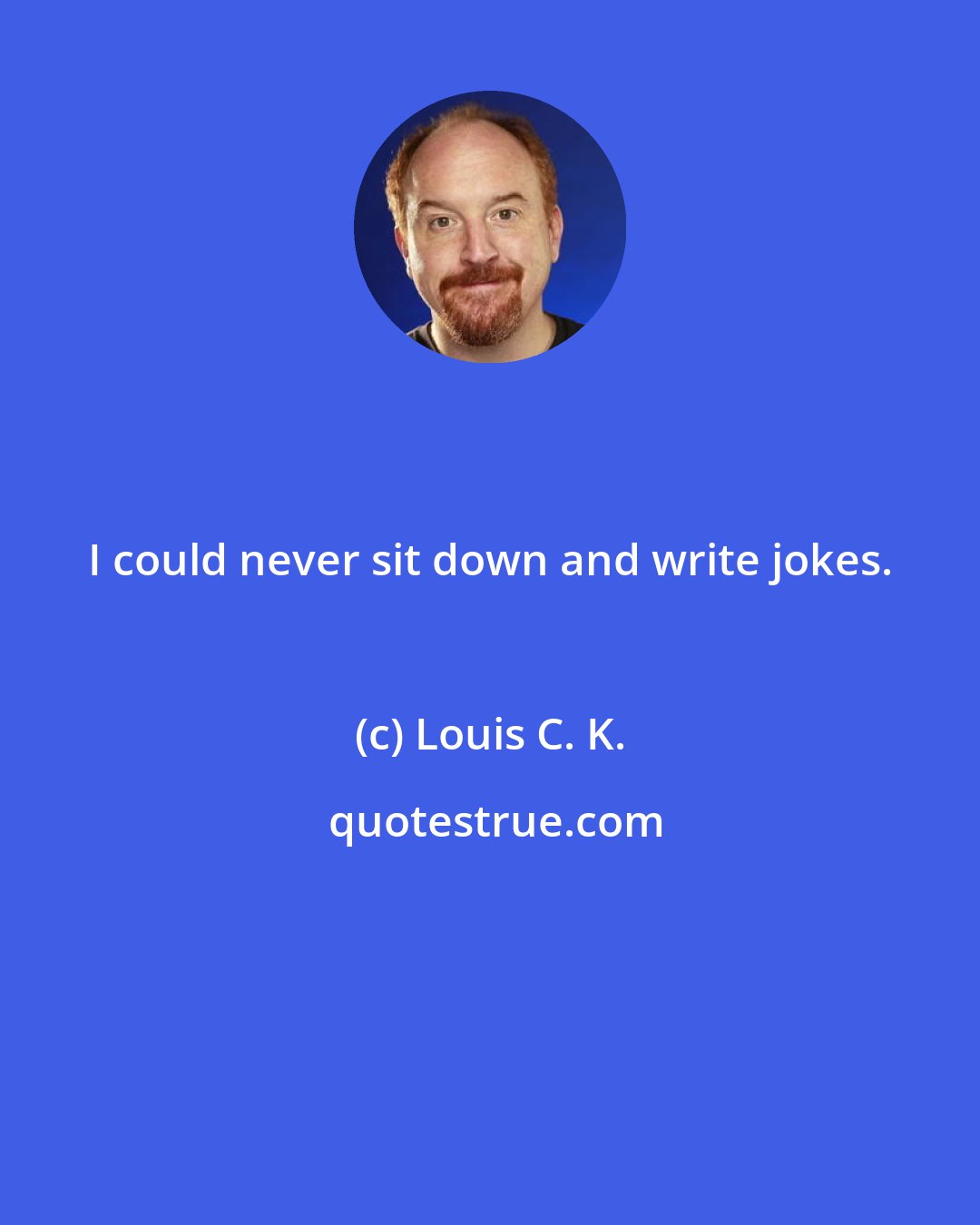 Louis C. K.: I could never sit down and write jokes.