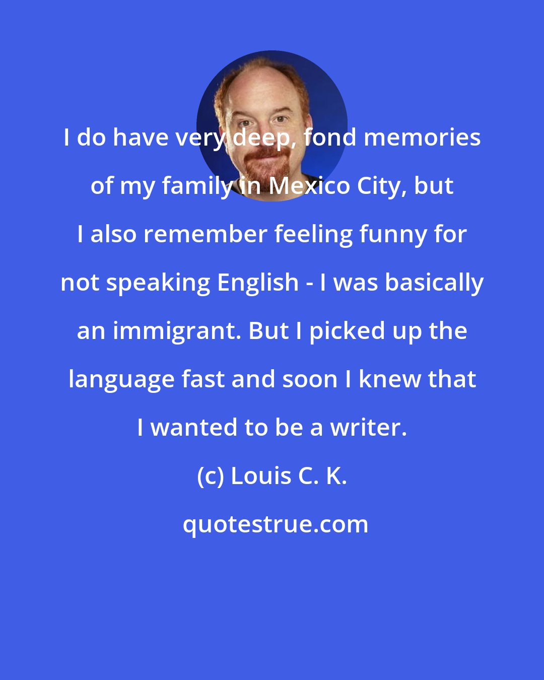 Louis C. K.: I do have very deep, fond memories of my family in Mexico City, but I also remember feeling funny for not speaking English - I was basically an immigrant. But I picked up the language fast and soon I knew that I wanted to be a writer.