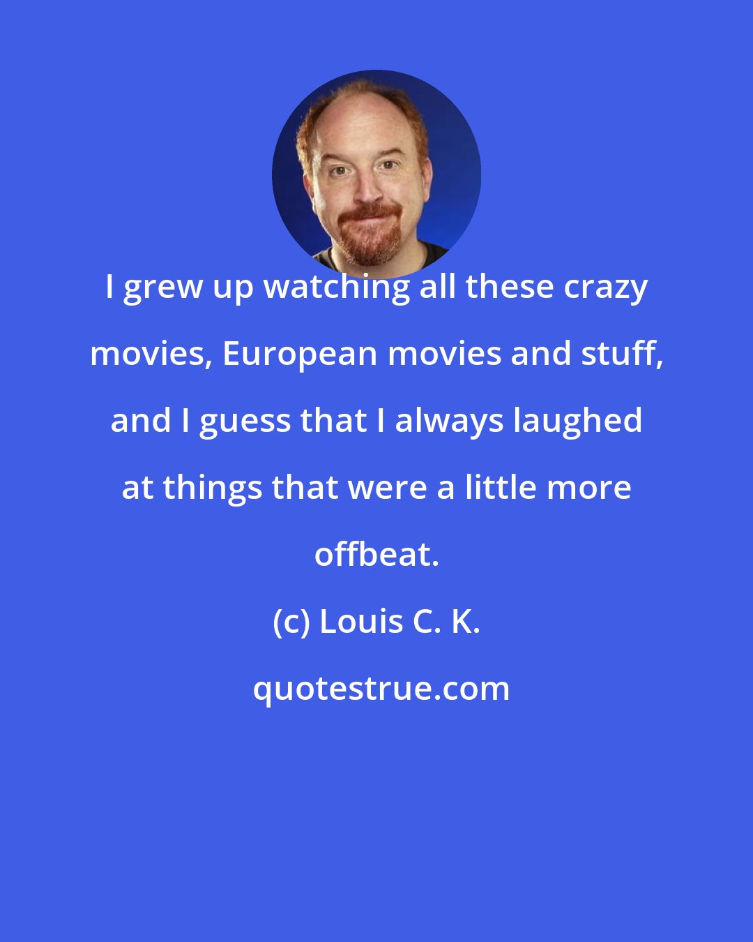 Louis C. K.: I grew up watching all these crazy movies, European movies and stuff, and I guess that I always laughed at things that were a little more offbeat.