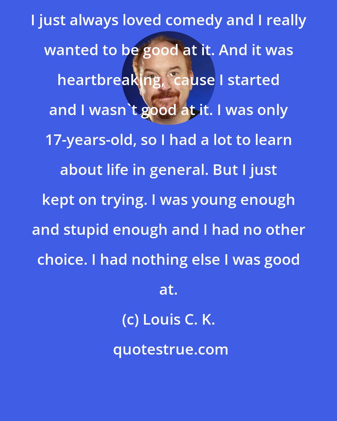 Louis C. K.: I just always loved comedy and I really wanted to be good at it. And it was heartbreaking, 'cause I started and I wasn't good at it. I was only 17-years-old, so I had a lot to learn about life in general. But I just kept on trying. I was young enough and stupid enough and I had no other choice. I had nothing else I was good at.