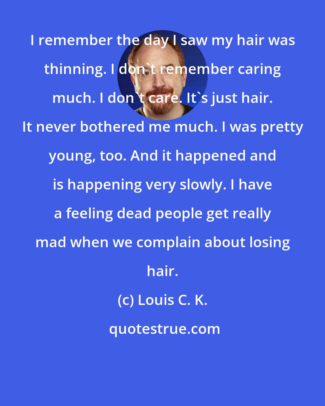 Louis C. K.: I remember the day I saw my hair was thinning. I don't remember caring much. I don't care. It's just hair. It never bothered me much. I was pretty young, too. And it happened and is happening very slowly. I have a feeling dead people get really mad when we complain about losing hair.