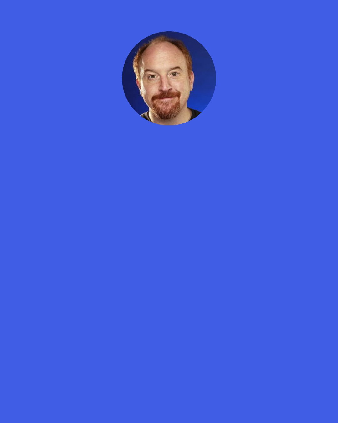 Louis C. K.: I was talking to my friend and he said his girlfriend was mad at him. I said, "What happened?" He goes: "Well, I guess I, uh... I guess I said something, and, uh... and then she got her feelings hurt." That's a weird way to phrase it: "She got her feelings hurt. I said something, and then she..." Could you more remove yourself from responsibility? "She got her feelings hurt." It's like saying, "Yeah, I shot this guy in the face, and then I guess he got himself murdered. I don't know what happened. He leaned into it."
