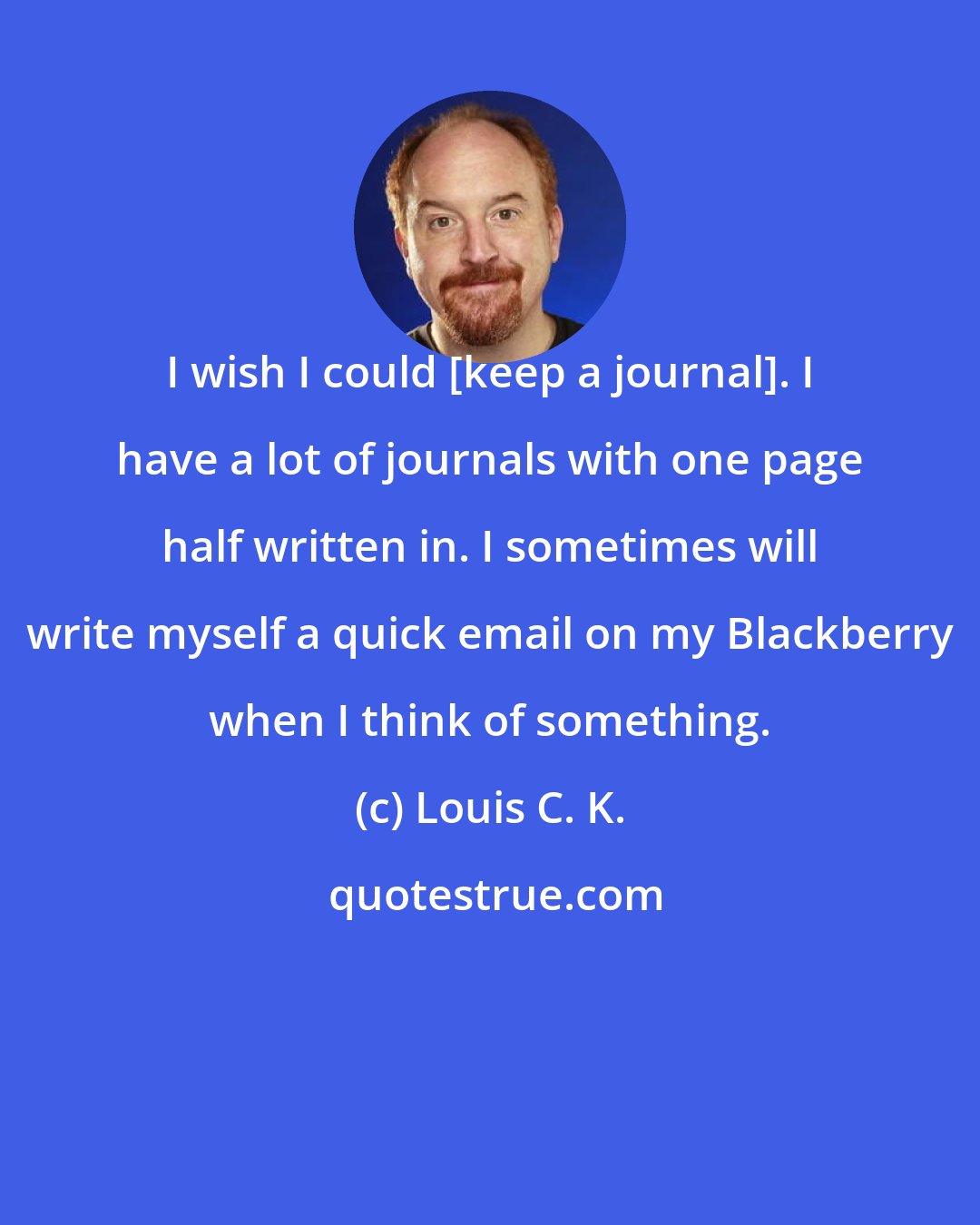 Louis C. K.: I wish I could [keep a journal]. I have a lot of journals with one page half written in. I sometimes will write myself a quick email on my Blackberry when I think of something.