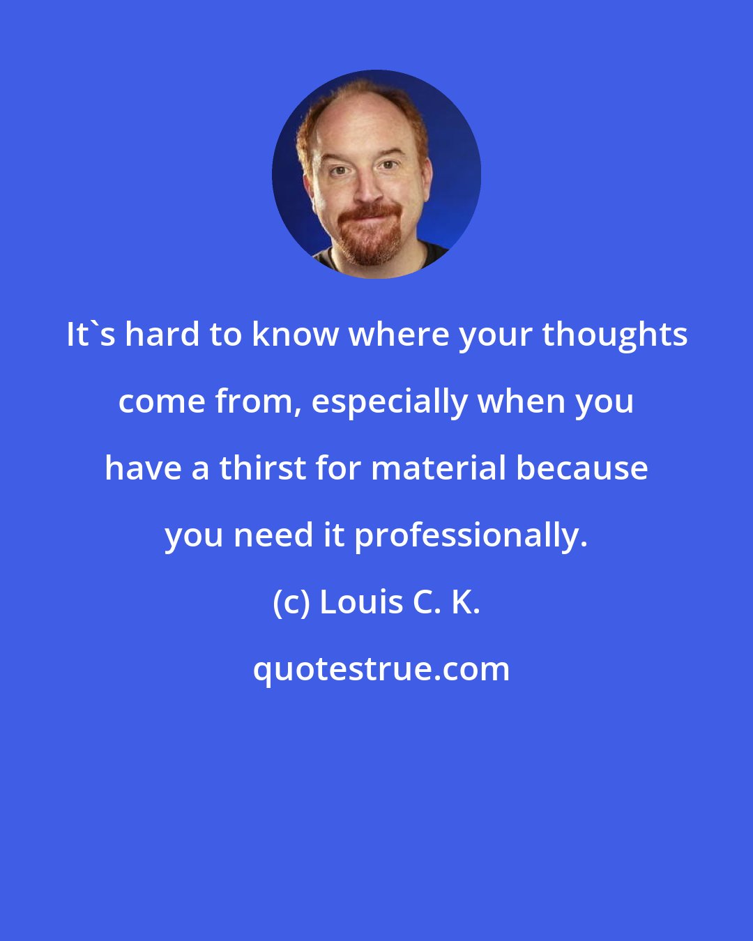 Louis C. K.: It's hard to know where your thoughts come from, especially when you have a thirst for material because you need it professionally.