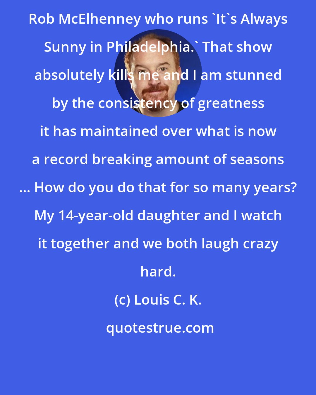 Louis C. K.: Rob McElhenney who runs 'It's Always Sunny in Philadelphia.' That show absolutely kills me and I am stunned by the consistency of greatness it has maintained over what is now a record breaking amount of seasons ... How do you do that for so many years? My 14-year-old daughter and I watch it together and we both laugh crazy hard.