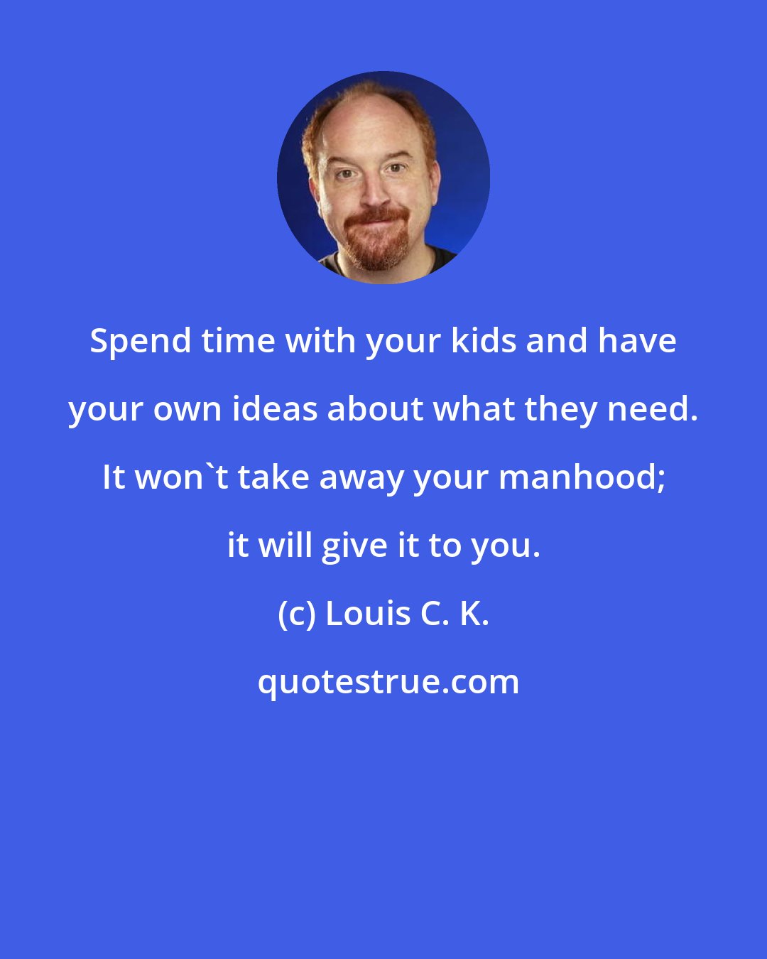 Louis C. K.: Spend time with your kids and have your own ideas about what they need. It won't take away your manhood; it will give it to you.