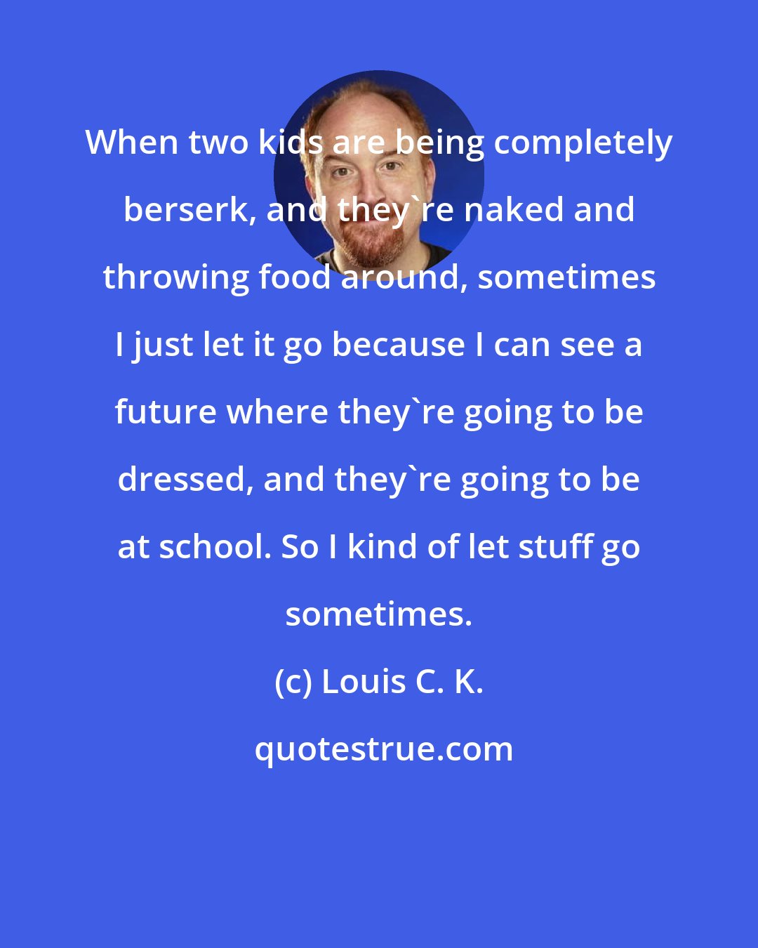 Louis C. K.: When two kids are being completely berserk, and they're naked and throwing food around, sometimes I just let it go because I can see a future where they're going to be dressed, and they're going to be at school. So I kind of let stuff go sometimes.