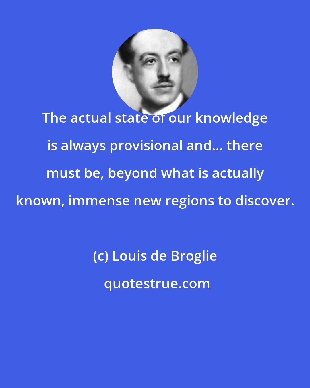 Louis de Broglie: The actual state of our knowledge is always provisional and... there must be, beyond what is actually known, immense new regions to discover.
