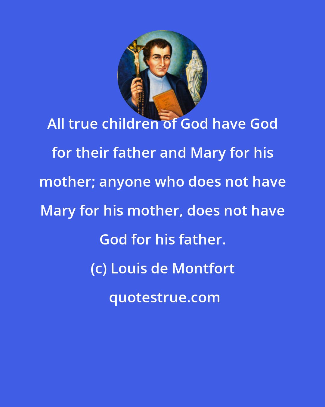 Louis de Montfort: All true children of God have God for their father and Mary for his mother; anyone who does not have Mary for his mother, does not have God for his father.