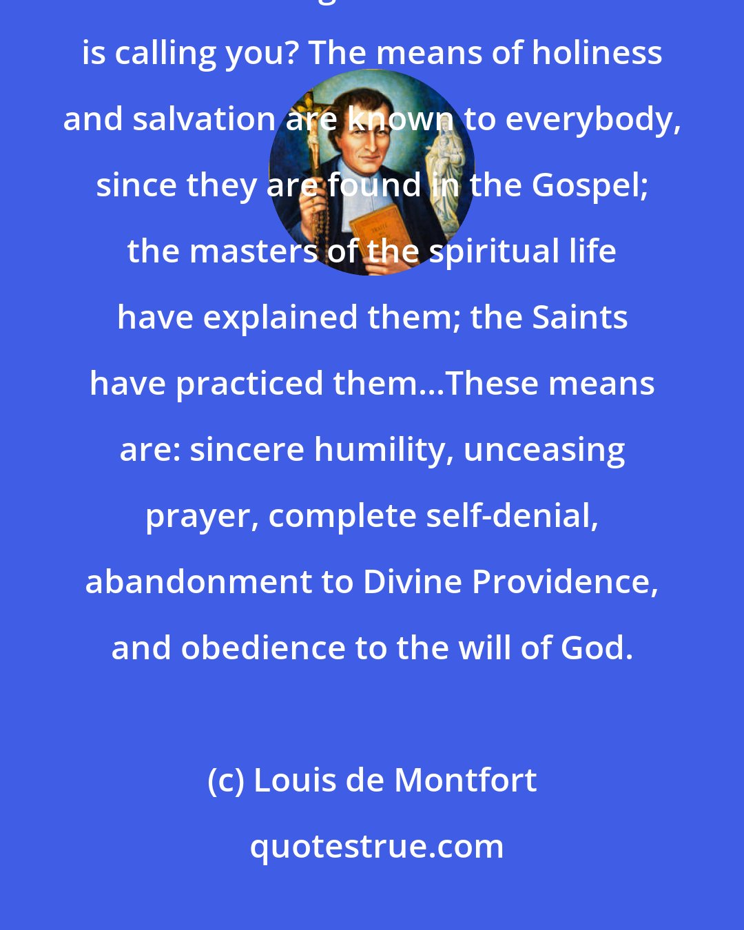 Louis de Montfort: Chosen soul, how will you bring this about? What steps will you take to reach the high level to which God is calling you? The means of holiness and salvation are known to everybody, since they are found in the Gospel; the masters of the spiritual life have explained them; the Saints have practiced them...These means are: sincere humility, unceasing prayer, complete self-denial, abandonment to Divine Providence, and obedience to the will of God.