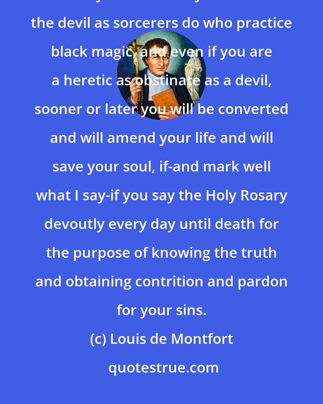 Louis de Montfort: Even if you are on the brink of damnation, even if you have one foot in hell, even if you have sold your soul to the devil as sorcerers do who practice black magic, and even if you are a heretic as obstinate as a devil, sooner or later you will be converted and will amend your life and will save your soul, if-and mark well what I say-if you say the Holy Rosary devoutly every day until death for the purpose of knowing the truth and obtaining contrition and pardon for your sins.