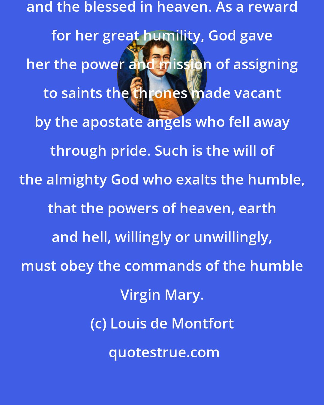 Louis de Montfort: Mary has the authority over the angels and the blessed in heaven. As a reward for her great humility, God gave her the power and mission of assigning to saints the thrones made vacant by the apostate angels who fell away through pride. Such is the will of the almighty God who exalts the humble, that the powers of heaven, earth and hell, willingly or unwillingly, must obey the commands of the humble Virgin Mary.