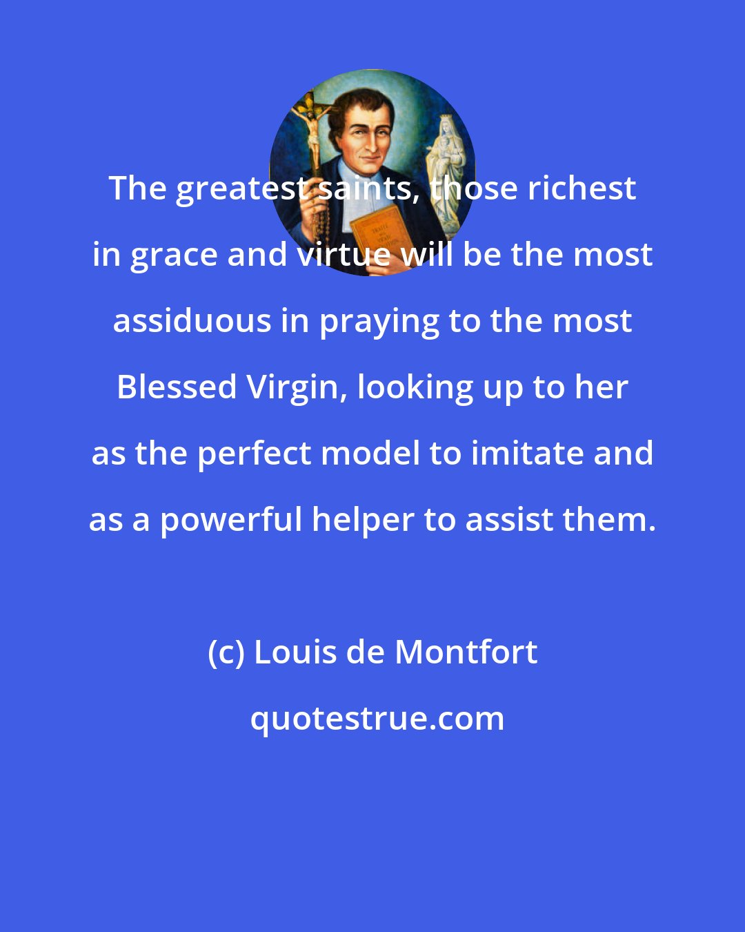 Louis de Montfort: The greatest saints, those richest in grace and virtue will be the most assiduous in praying to the most Blessed Virgin, looking up to her as the perfect model to imitate and as a powerful helper to assist them.