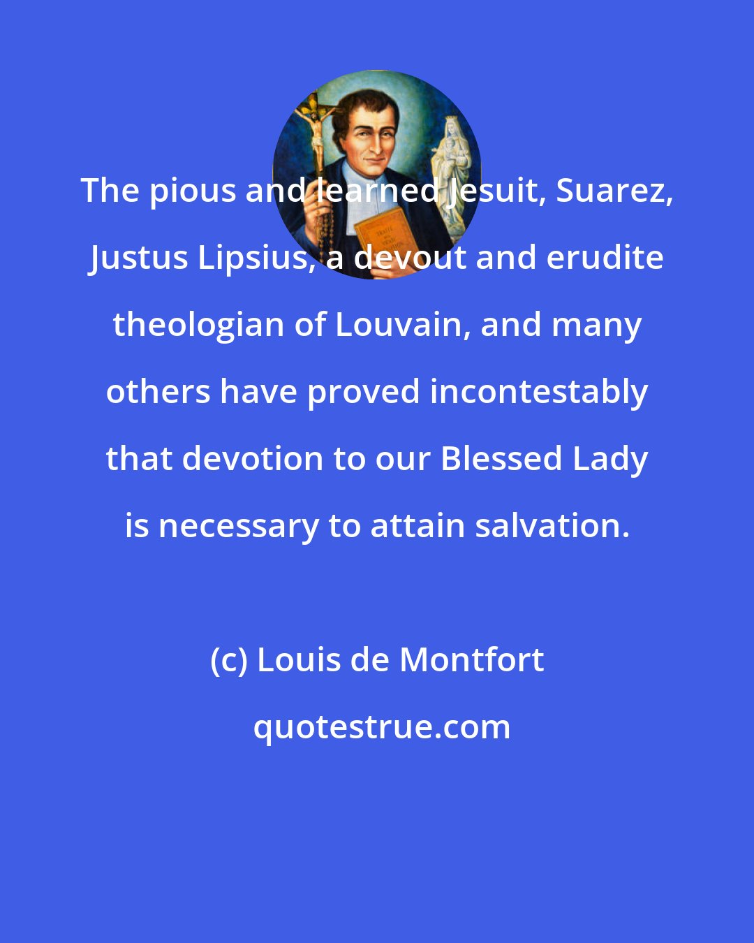 Louis de Montfort: The pious and learned Jesuit, Suarez, Justus Lipsius, a devout and erudite theologian of Louvain, and many others have proved incontestably that devotion to our Blessed Lady is necessary to attain salvation.