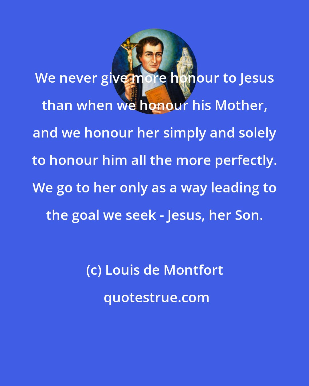Louis de Montfort: We never give more honour to Jesus than when we honour his Mother, and we honour her simply and solely to honour him all the more perfectly. We go to her only as a way leading to the goal we seek - Jesus, her Son.