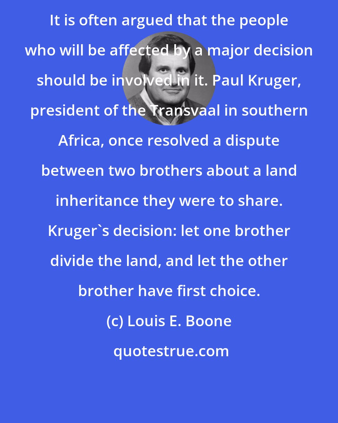 Louis E. Boone: It is often argued that the people who will be affected by a major decision should be involved in it. Paul Kruger, president of the Transvaal in southern Africa, once resolved a dispute between two brothers about a land inheritance they were to share. Kruger's decision: let one brother divide the land, and let the other brother have first choice.