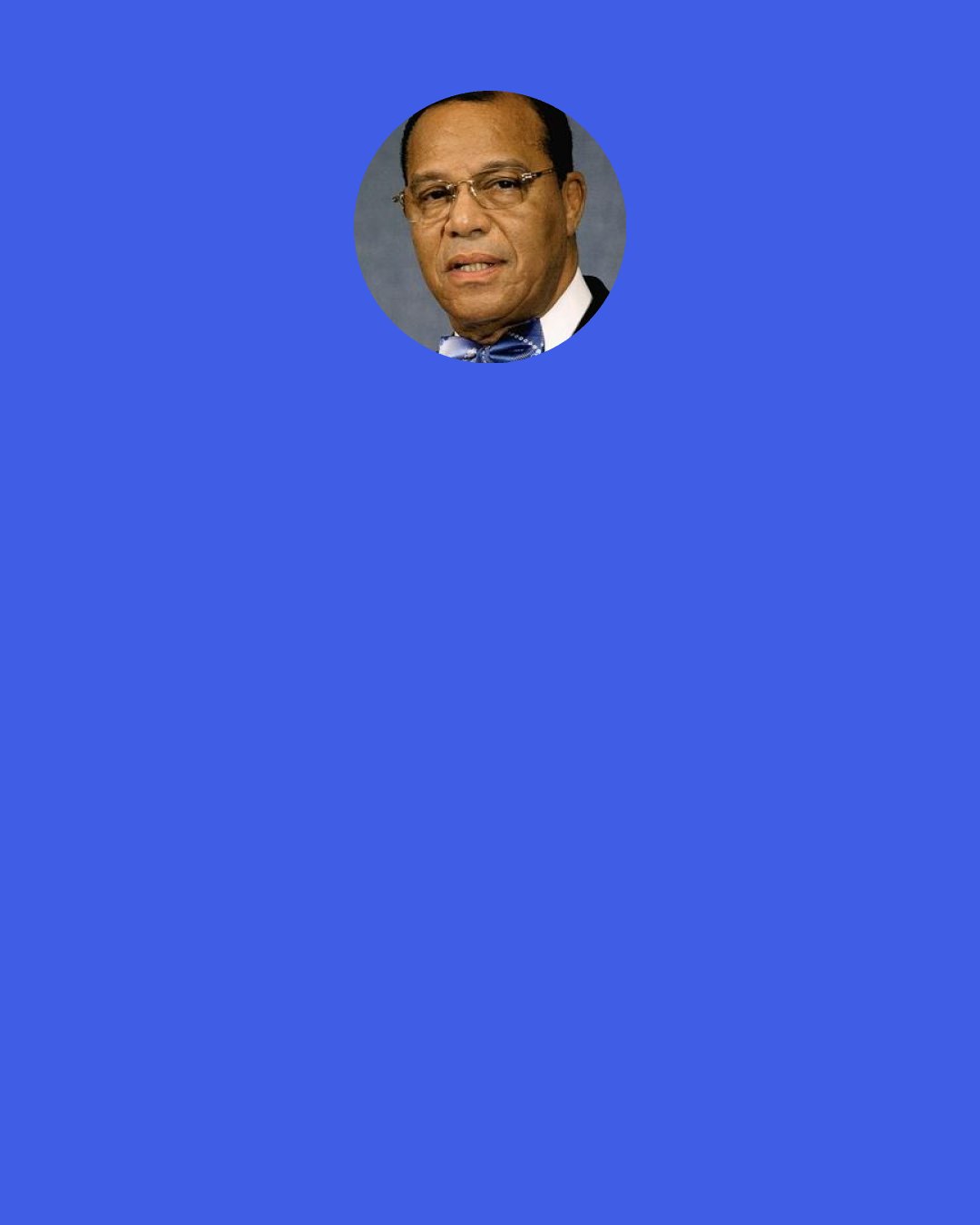 Louis Farrakhan: These false Jews promote the filth of Hollywood that is seeding the American people and the people of the world and bringing you down in moral strength. … It's the wicked Jews, the false Jews, that are promoting lesbianism, homosexuality. It's the wicked Jews, false Jews, that make it a crime for you to preach the word of God, then they call you homophobic!