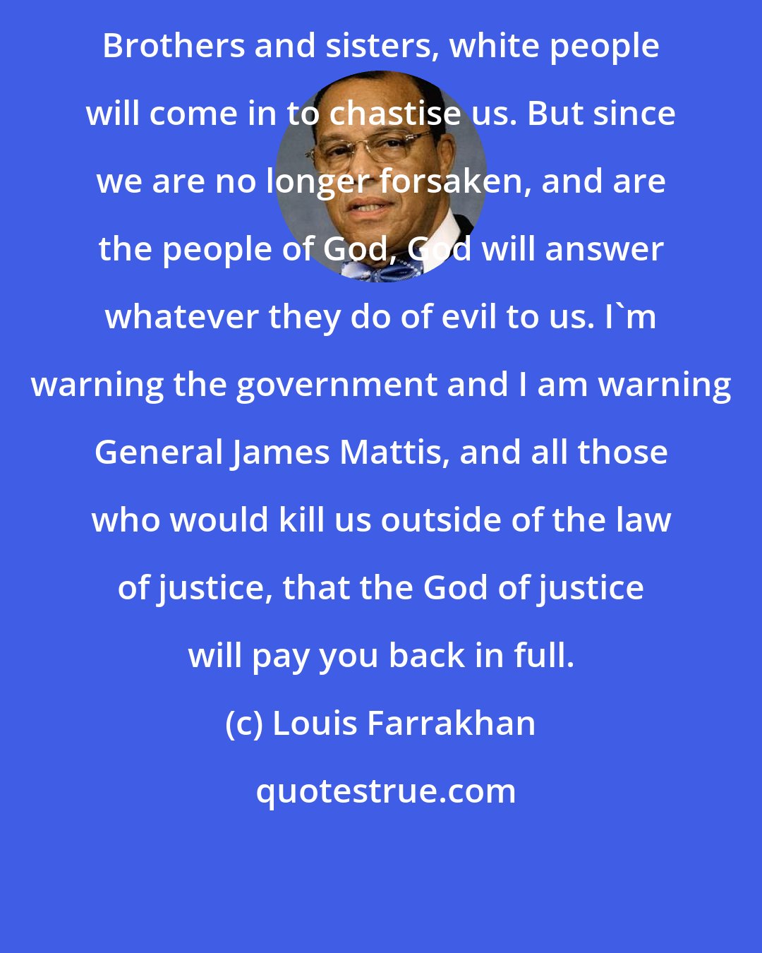 Louis Farrakhan: Brothers and sisters, white people will come in to chastise us. But since we are no longer forsaken, and are the people of God, God will answer whatever they do of evil to us. I'm warning the government and I am warning General James Mattis, and all those who would kill us outside of the law of justice, that the God of justice will pay you back in full.