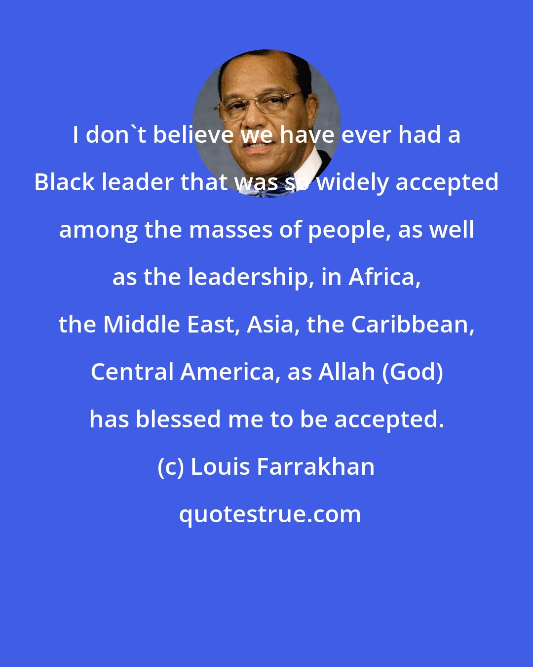 Louis Farrakhan: I don't believe we have ever had a Black leader that was so widely accepted among the masses of people, as well as the leadership, in Africa, the Middle East, Asia, the Caribbean, Central America, as Allah (God) has blessed me to be accepted.