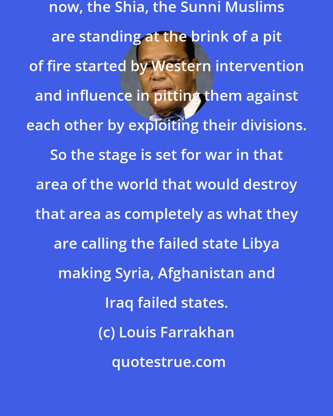 Louis Farrakhan: If you look in the Muslim World right now, the Shia, the Sunni Muslims are standing at the brink of a pit of fire started by Western intervention and influence in pitting them against each other by exploiting their divisions. So the stage is set for war in that area of the world that would destroy that area as completely as what they are calling the failed state Libya making Syria, Afghanistan and Iraq failed states.